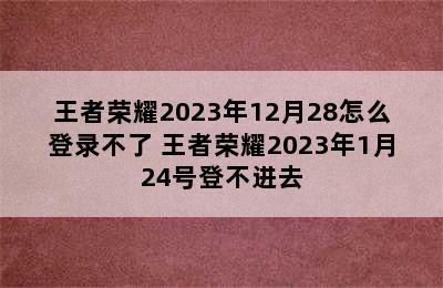 王者荣耀2023年12月28怎么登录不了 王者荣耀2023年1月24号登不进去